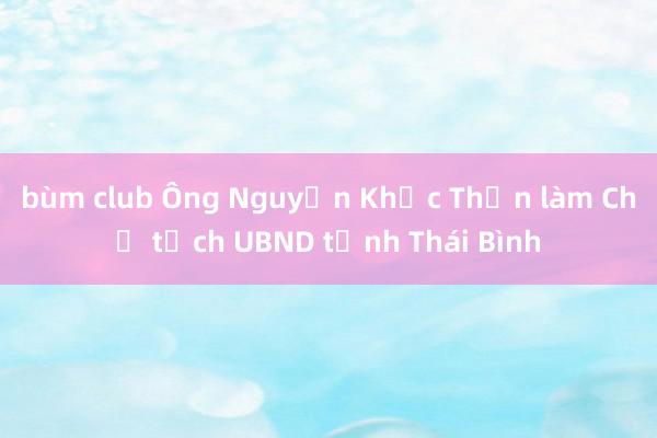bùm club Ông Nguyễn Khắc Thận làm Chủ tịch UBND tỉnh Thái Bình