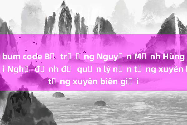 bum code Bộ trưởng Nguyễn Mạnh Hùng: Sửa đổi Nghị định để quản lý nền tảng xuyên biên giới